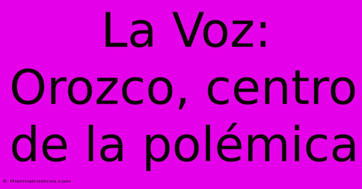 La Voz: Orozco, Centro De La Polémica