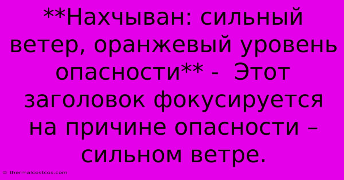 **Нахчыван: Сильный Ветер, Оранжевый Уровень Опасности** -  Этот Заголовок Фокусируется На Причине Опасности – Сильном Ветре.