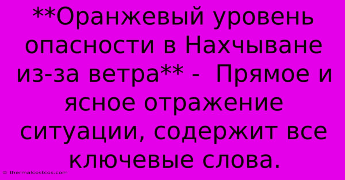 **Оранжевый Уровень Опасности В Нахчыване Из-за Ветра** -  Прямое И Ясное Отражение Ситуации, Содержит Все Ключевые Слова.